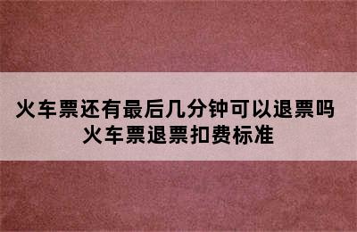 火车票还有最后几分钟可以退票吗 火车票退票扣费标准